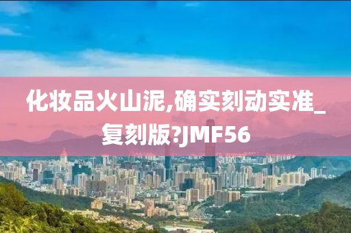 化妆品火山泥,确实刻动实准_复刻版?JMF56