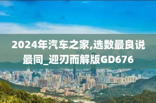 2024年汽车之家,选数最良说最同_迎刃而解版GD676