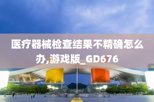 医疗器械检查结果不精确怎么办,游戏版_GD676