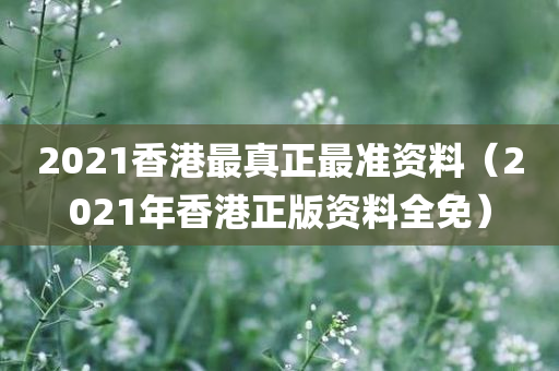 2021香港最真正最准资料（2021年香港正版资料全免）