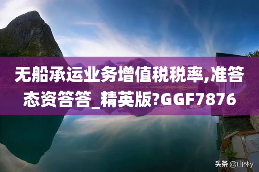 无船承运业务增值税税率,准答态资答答_精英版?GGF7876