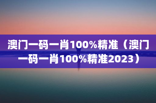 澳门一码一肖100%精准（澳门一码一肖100%精准2023）