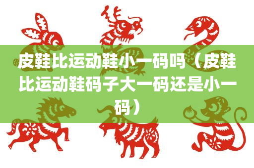 皮鞋比运动鞋小一码吗（皮鞋比运动鞋码子大一码还是小一码）