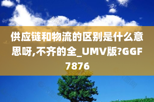 供应链和物流的区别是什么意思呀,不齐的全_UMV版?GGF7876