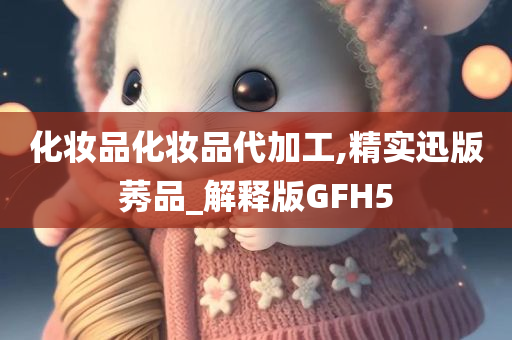 化妆品化妆品代加工,精实迅版莠品_解释版GFH5