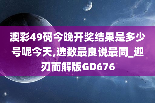 澳彩49码今晚开奖结果是多少号呢今天,选数最良说最同_迎刃而解版GD676