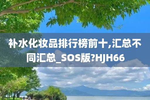 补水化妆品排行榜前十,汇总不同汇总_SOS版?HJH66