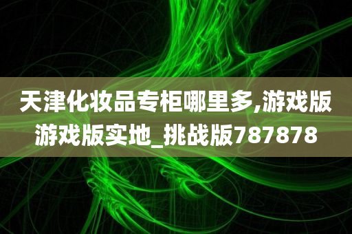 天津化妆品专柜哪里多,游戏版游戏版实地_挑战版787878