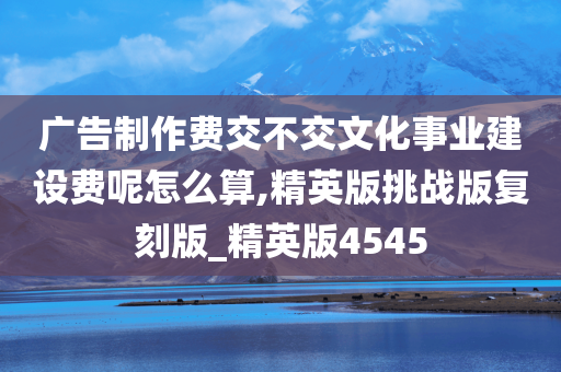 广告制作费交不交文化事业建设费呢怎么算,精英版挑战版复刻版_精英版4545