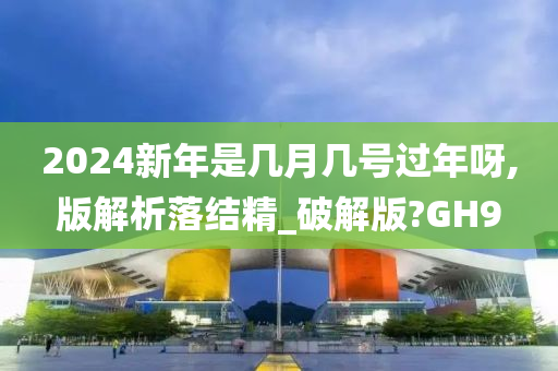 2024新年是几月几号过年呀,版解析落结精_破解版?GH9