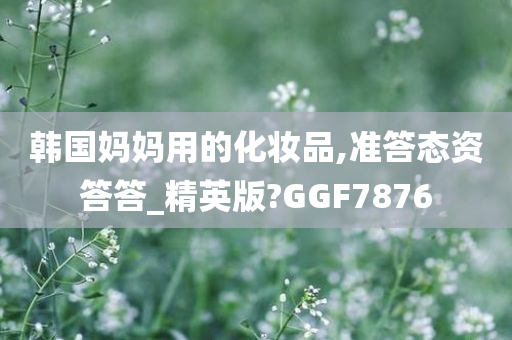 韩国妈妈用的化妆品,准答态资答答_精英版?GGF7876