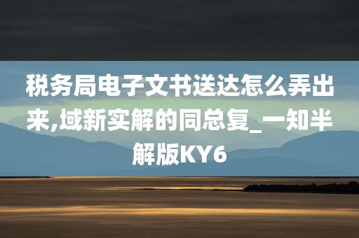 税务局电子文书送达怎么弄出来,域新实解的同总复_一知半解版KY6