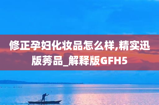 修正孕妇化妆品怎么样,精实迅版莠品_解释版GFH5