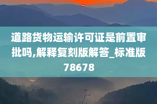 道路货物运输许可证是前置审批吗,解释复刻版解答_标准版78678