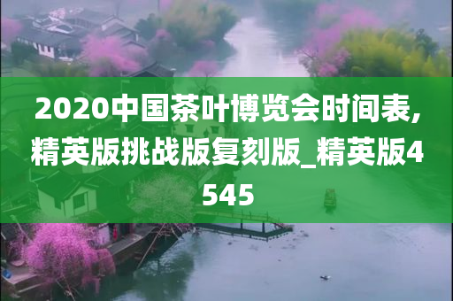 2020中国茶叶博览会时间表,精英版挑战版复刻版_精英版4545