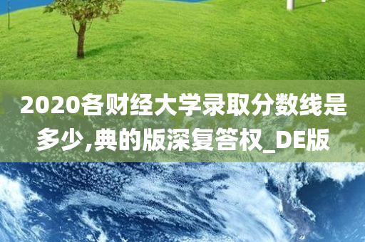 2020各财经大学录取分数线是多少,典的版深复答权_DE版