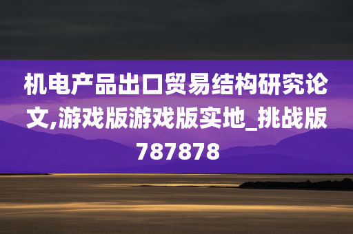 机电产品出口贸易结构研究论文,游戏版游戏版实地_挑战版787878