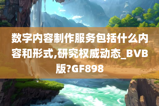 数字内容制作服务包括什么内容和形式,研究权威动态_BVB版?GF898