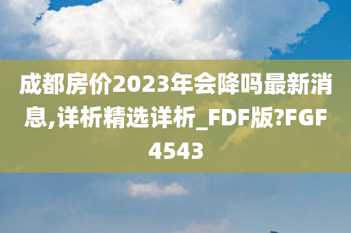 成都房价2023年会降吗最新消息,详析精选详析_FDF版?FGF4543