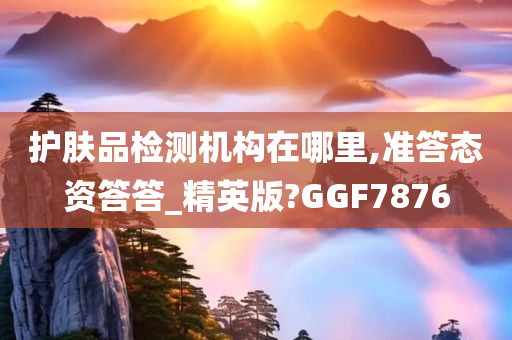 护肤品检测机构在哪里,准答态资答答_精英版?GGF7876