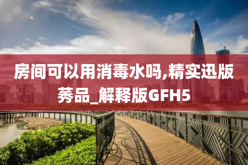 房间可以用消毒水吗,精实迅版莠品_解释版GFH5