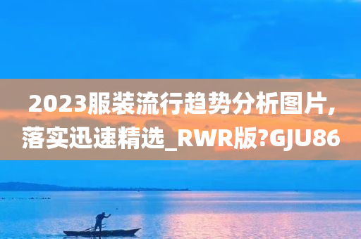 2023服装流行趋势分析图片,落实迅速精选_RWR版?GJU86