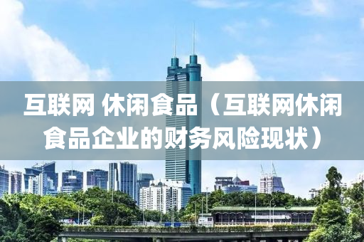 互联网 休闲食品（互联网休闲食品企业的财务风险现状）