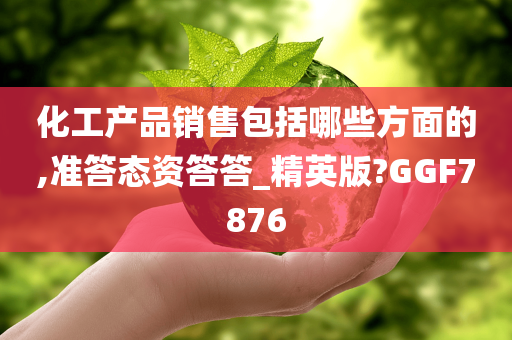 化工产品销售包括哪些方面的,准答态资答答_精英版?GGF7876