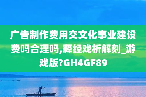 广告制作费用交文化事业建设费吗合理吗,释经戏析解刻_游戏版?GH4GF89