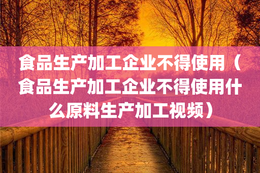 食品生产加工企业不得使用（食品生产加工企业不得使用什么原料生产加工视频）