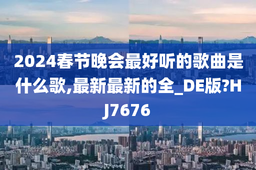 2024春节晚会最好听的歌曲是什么歌,最新最新的全_DE版?HJ7676