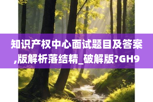 知识产权中心面试题目及答案,版解析落结精_破解版?GH9