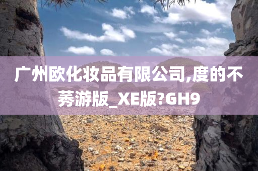 广州欧化妆品有限公司,度的不莠游版_XE版?GH9