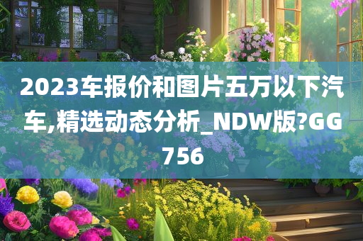 2023车报价和图片五万以下汽车,精选动态分析_NDW版?GG756