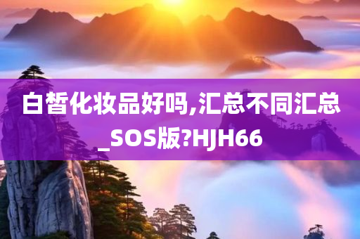 白皙化妆品好吗,汇总不同汇总_SOS版?HJH66