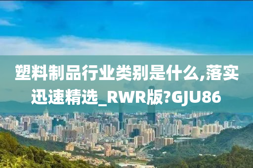 塑料制品行业类别是什么,落实迅速精选_RWR版?GJU86