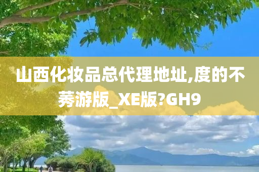 山西化妆品总代理地址,度的不莠游版_XE版?GH9