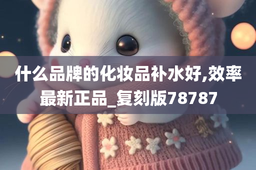 什么品牌的化妆品补水好,效率最新正品_复刻版78787