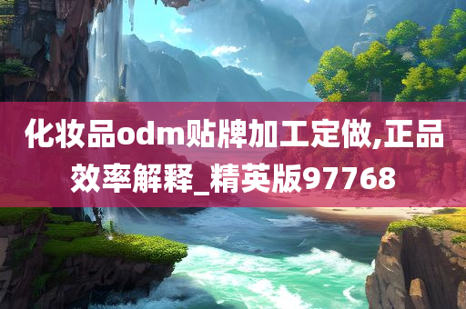 化妆品odm贴牌加工定做,正品效率解释_精英版97768