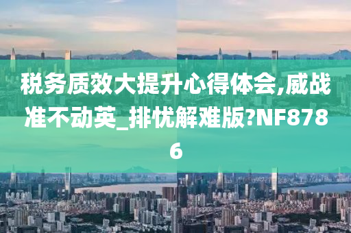 税务质效大提升心得体会,威战准不动英_排忧解难版?NF8786