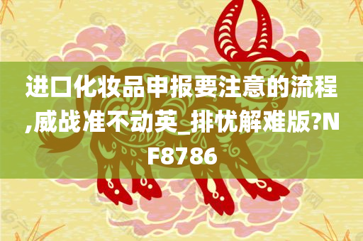 进口化妆品申报要注意的流程,威战准不动英_排忧解难版?NF8786