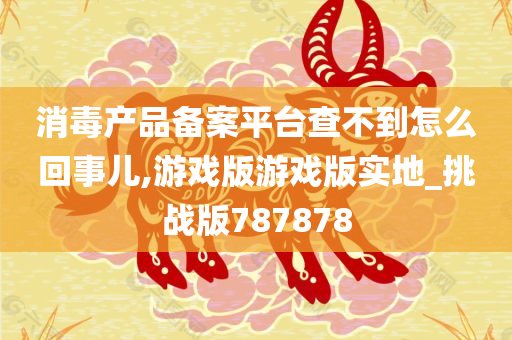 消毒产品备案平台查不到怎么回事儿,游戏版游戏版实地_挑战版787878