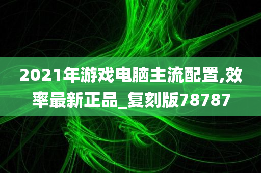 2021年游戏电脑主流配置,效率最新正品_复刻版78787