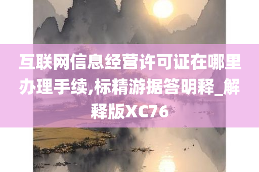 互联网信息经营许可证在哪里办理手续,标精游据答明释_解释版XC76