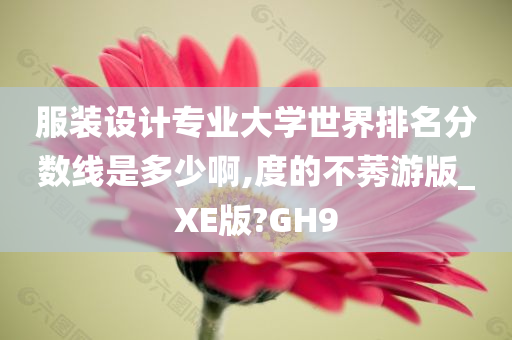 服装设计专业大学世界排名分数线是多少啊,度的不莠游版_XE版?GH9