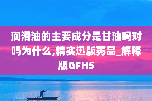 润滑油的主要成分是甘油吗对吗为什么,精实迅版莠品_解释版GFH5