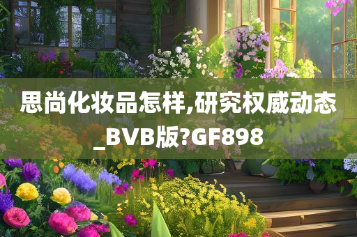 思尚化妆品怎样,研究权威动态_BVB版?GF898