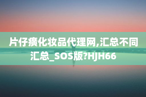 片仔癀化妆品代理网,汇总不同汇总_SOS版?HJH66