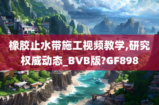 橡胶止水带施工视频教学,研究权威动态_BVB版?GF898