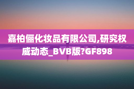 嘉柏俪化妆品有限公司,研究权威动态_BVB版?GF898